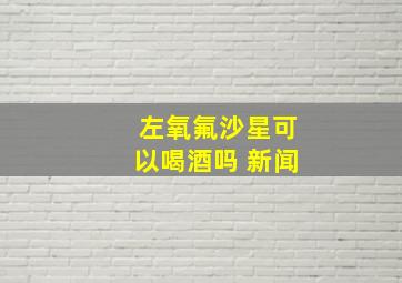 左氧氟沙星可以喝酒吗 新闻